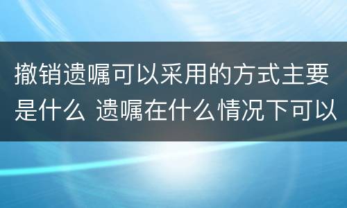 撤销遗嘱可以采用的方式主要是什么 遗嘱在什么情况下可以撤销