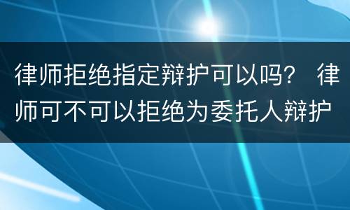 律师拒绝指定辩护可以吗？ 律师可不可以拒绝为委托人辩护