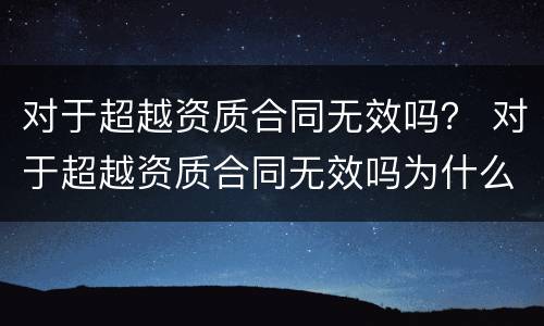 对于超越资质合同无效吗？ 对于超越资质合同无效吗为什么