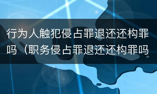 行为人触犯侵占罪退还还构罪吗（职务侵占罪退还还构罪吗）
