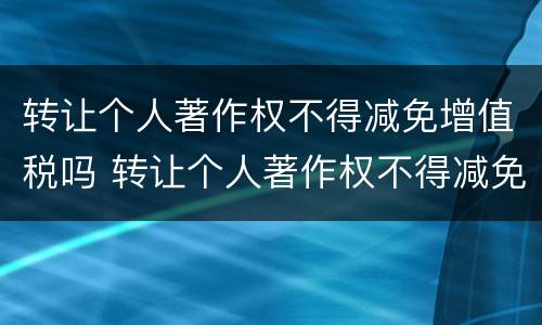 转让个人著作权不得减免增值税吗 转让个人著作权不得减免增值税吗