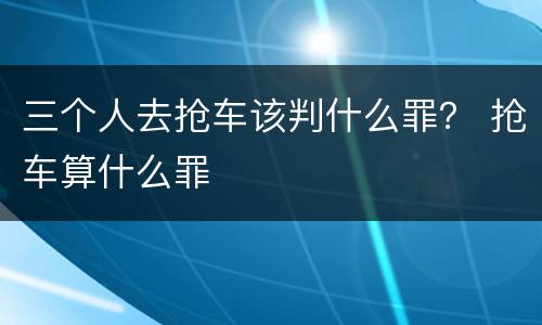 三个人去抢车该判什么罪？ 抢车算什么罪
