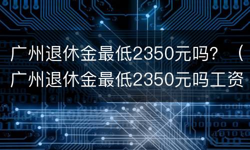 广州退休金最低2350元吗？（广州退休金最低2350元吗工资多少）