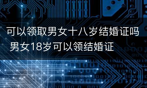 可以领取男女十八岁结婚证吗 男女18岁可以领结婚证