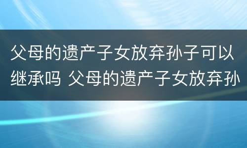 父母的遗产子女放弃孙子可以继承吗 父母的遗产子女放弃孙子可以继承吗视频