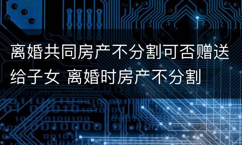 离婚共同房产不分割可否赠送给子女 离婚时房产不分割