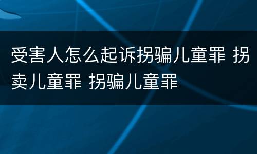 受害人怎么起诉拐骗儿童罪 拐卖儿童罪 拐骗儿童罪