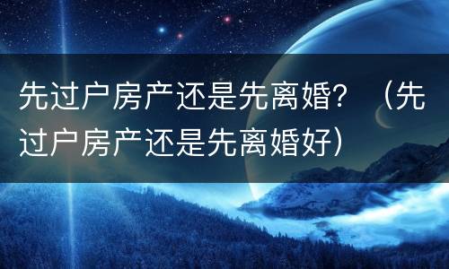 先过户房产还是先离婚？（先过户房产还是先离婚好）