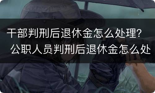 干部判刑后退休金怎么处理？ 公职人员判刑后退休金怎么处理