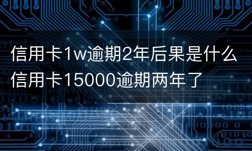信用卡1w逾期2年后果是什么 信用卡15000逾期两年了