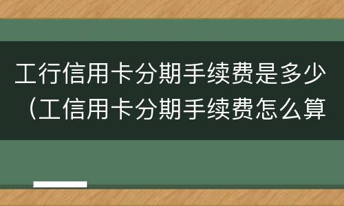 工行信用卡分期手续费是多少（工信用卡分期手续费怎么算的）