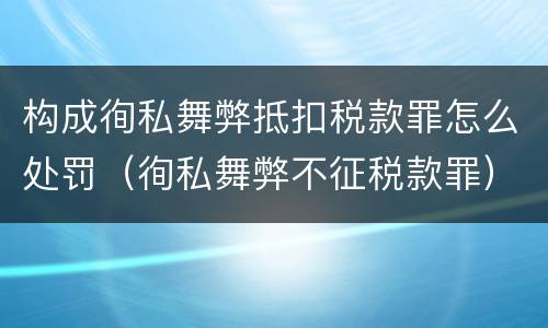 构成徇私舞弊抵扣税款罪怎么处罚（徇私舞弊不征税款罪）