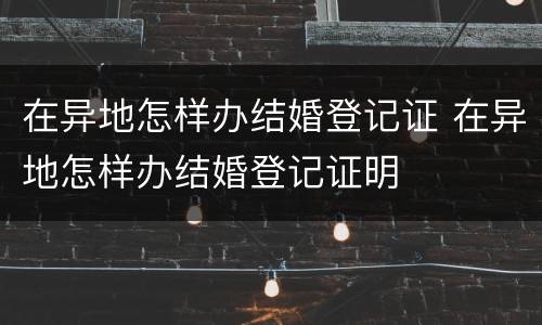 在异地怎样办结婚登记证 在异地怎样办结婚登记证明