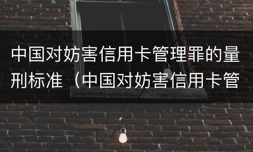 中国对妨害信用卡管理罪的量刑标准（中国对妨害信用卡管理罪的量刑标准是）