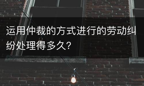 运用仲裁的方式进行的劳动纠纷处理得多久？