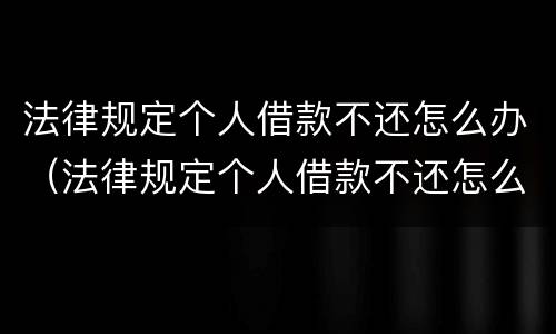法律规定个人借款不还怎么办（法律规定个人借款不还怎么办理）