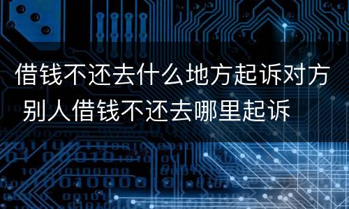 借钱不还去什么地方起诉对方 别人借钱不还去哪里起诉