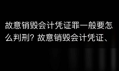 故意销毁会计凭证罪一般要怎么判刑? 故意销毁会计凭证、会计账簿罪量刑