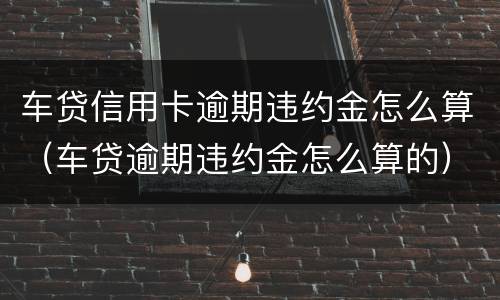 车贷信用卡逾期违约金怎么算（车贷逾期违约金怎么算的）