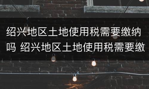 绍兴地区土地使用税需要缴纳吗 绍兴地区土地使用税需要缴纳吗多少钱