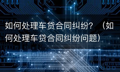 如何处理车贷合同纠纷？（如何处理车贷合同纠纷问题）