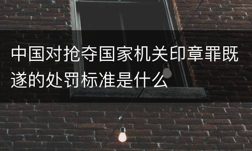 中国对抢夺国家机关印章罪既遂的处罚标准是什么