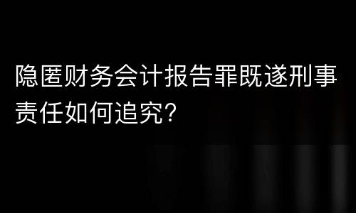 隐匿财务会计报告罪既遂刑事责任如何追究?