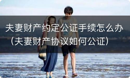 夫妻财产约定公证手续怎么办（夫妻财产协议如何公证）