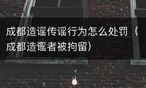 成都造谣传谣行为怎么处罚（成都造谣者被拘留）