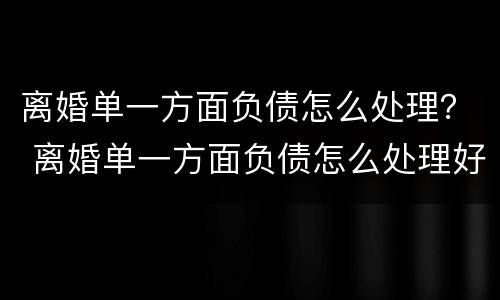离婚单一方面负债怎么处理？ 离婚单一方面负债怎么处理好