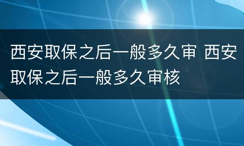 西安取保之后一般多久审 西安取保之后一般多久审核