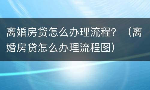 离婚房贷怎么办理流程？（离婚房贷怎么办理流程图）