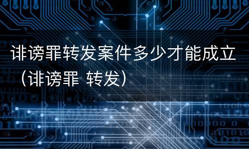 诽谤罪转发案件多少才能成立（诽谤罪 转发）