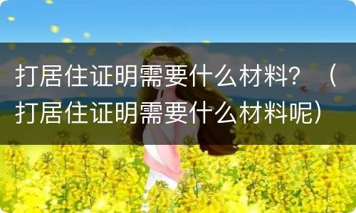 打居住证明需要什么材料？（打居住证明需要什么材料呢）