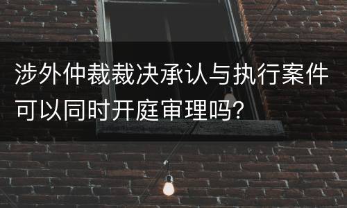 涉外仲裁裁决承认与执行案件可以同时开庭审理吗？