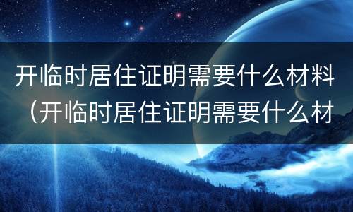 开临时居住证明需要什么材料（开临时居住证明需要什么材料呢）