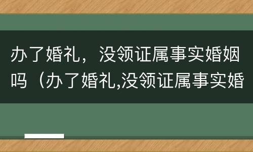 办了婚礼，没领证属事实婚姻吗（办了婚礼,没领证属事实婚姻吗）