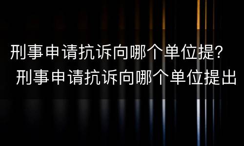刑事申请抗诉向哪个单位提？ 刑事申请抗诉向哪个单位提出
