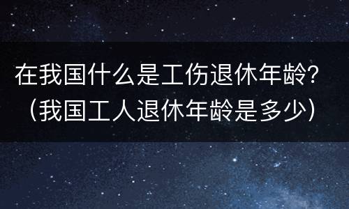 在我国什么是工伤退休年龄？（我国工人退休年龄是多少）