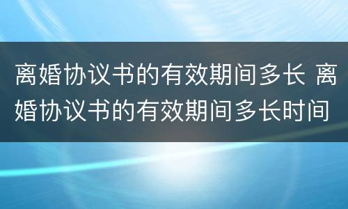离婚协议书的有效期间多长 离婚协议书的有效期间多长时间生效