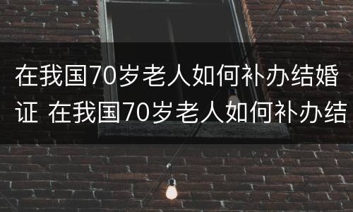 在我国70岁老人如何补办结婚证 在我国70岁老人如何补办结婚证书
