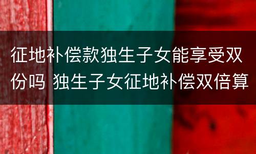 征地补偿款独生子女能享受双份吗 独生子女征地补偿双倍算谁的