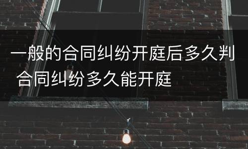 一般的合同纠纷开庭后多久判 合同纠纷多久能开庭