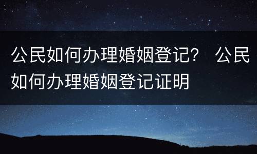 公民如何办理婚姻登记？ 公民如何办理婚姻登记证明