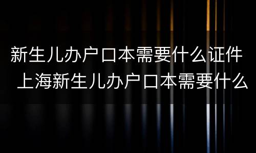 新生儿办户口本需要什么证件 上海新生儿办户口本需要什么证件