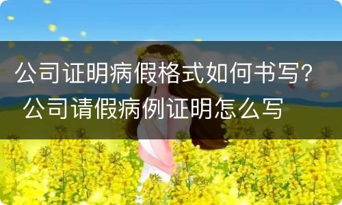 公司证明病假格式如何书写？ 公司请假病例证明怎么写