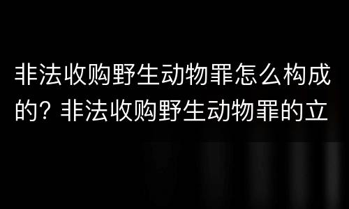 非法收购野生动物罪怎么构成的? 非法收购野生动物罪的立案标准