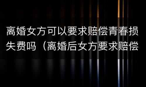 离婚女方可以要求赔偿青春损失费吗（离婚后女方要求赔偿青春费合理吗）