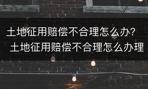 土地征用赔偿不合理怎么办？ 土地征用赔偿不合理怎么办理