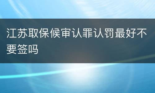 江苏取保候审认罪认罚最好不要签吗